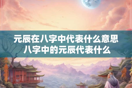 元辰在八字中代表什么意思 八字中的元辰代表什么