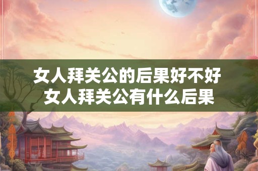 女人拜关公的后果好不好 女人拜关公有什么后果