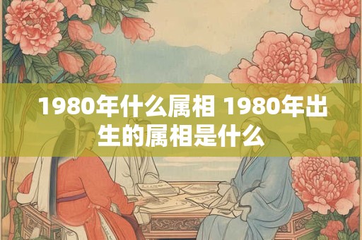 1980年什么属相 1980年出生的属相是什么