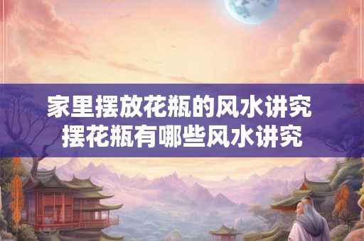 家里摆放花瓶的风水讲究 摆花瓶有哪些风水讲究 家里摆放花瓶的风水讲究 摆花瓶有哪些风水讲究