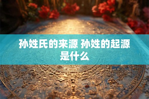 孙姓氏的来源 孙姓的起源是什么