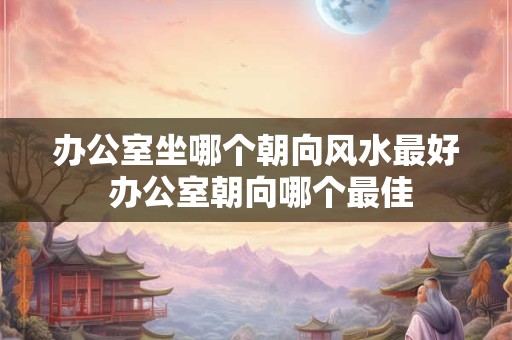 办公室坐哪个朝向风水最好 办公室朝向哪个最佳