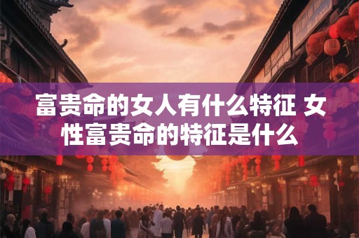 富贵命的女人有什么特征 女性富贵命的特征是什么