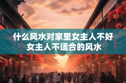 什么风水对家里女主人不好 女主人不适合的风水