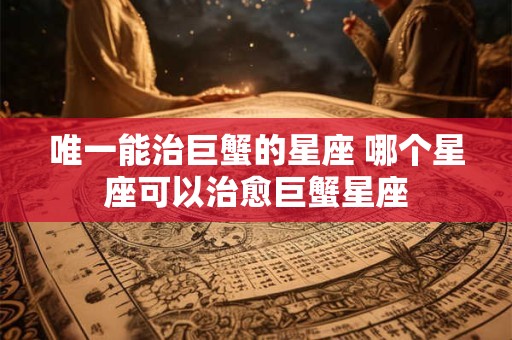 唯一能治巨蟹的星座 哪个星座可以治愈巨蟹星座