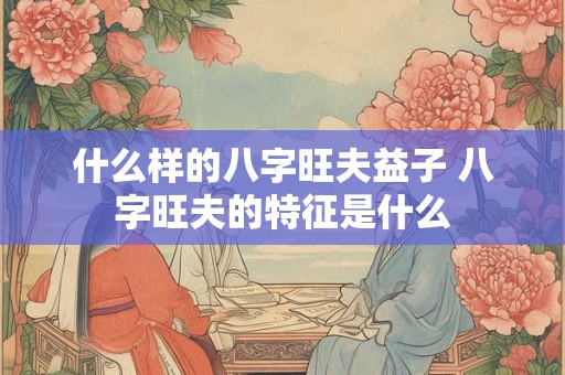 什么样的八字旺夫益子 八字旺夫的特征是什么