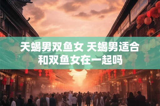 天蝎男双鱼女 天蝎男适合和双鱼女在一起吗