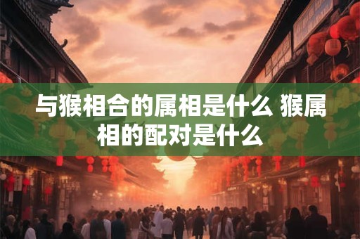 与猴相合的属相是什么 猴属相的配对是什么