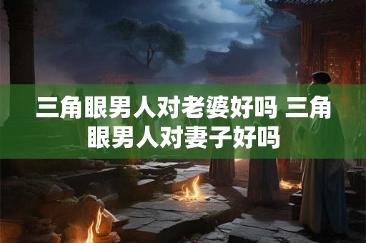 三角眼男人对老婆好吗 三角眼男人对妻子好吗