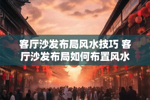 客厅沙发布局风水技巧 客厅沙发布局如何布置风水