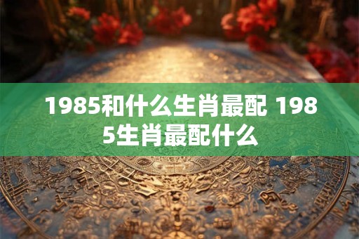 1985和什么生肖最配 1985生肖最配什么