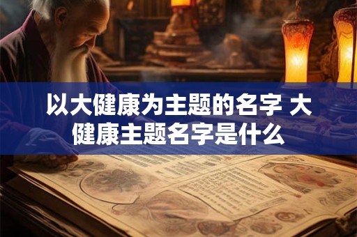 以大健康为主题的名字 大健康主题名字是什么