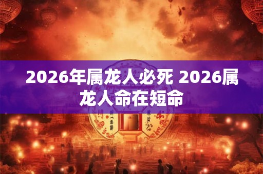 2026年属龙人必死 2026属龙人命在短命 2026年属龙人必死 2026属龙人命在短命