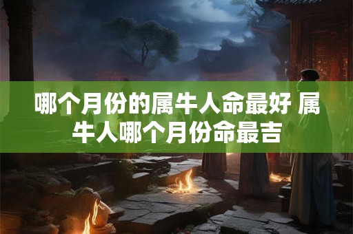 哪个月份的属牛人命最好 属牛人哪个月份命最吉