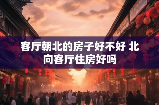 客厅朝北的房子好不好 北向客厅住房好吗