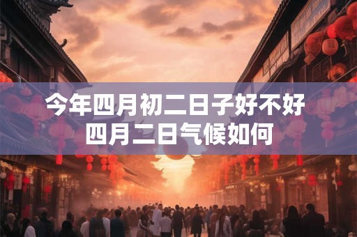 今年四月初二日子好不好 四月二日气候如何 今年四月初二日子好不好 四月二日气候如何
