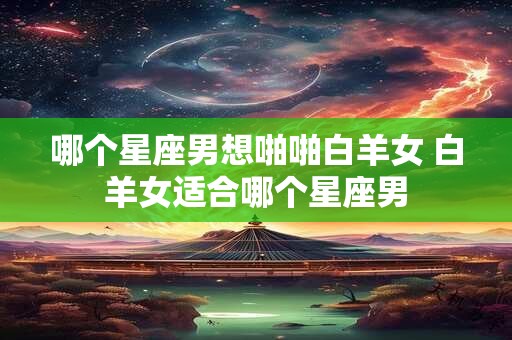哪个星座男想啪啪白羊女 白羊女适合哪个星座男