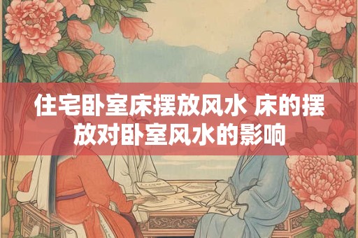 住宅卧室床摆放风水 床的摆放对卧室风水的影响