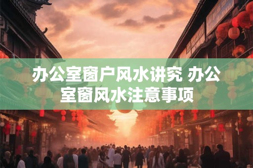 办公室窗户风水讲究 办公室窗风水注意事项 办公室窗户风水讲究 办公室窗风水注意事项