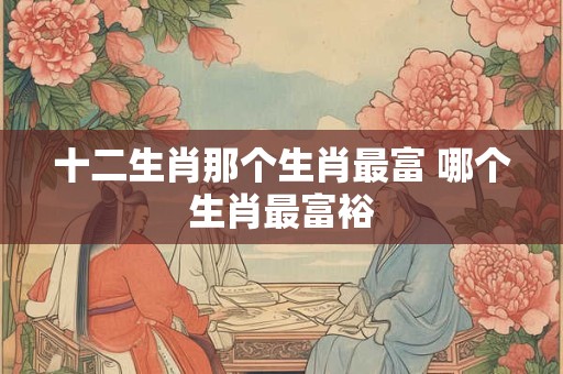 十二生肖那个生肖最富 哪个生肖最富裕 十二生肖那个生肖最富 哪个生肖最富裕