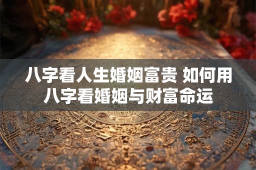 八字看人生婚姻富贵 如何用八字看婚姻与财富命运