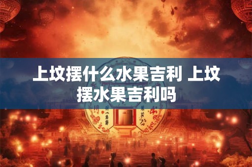 上坟摆什么水果吉利 上坟摆水果吉利吗