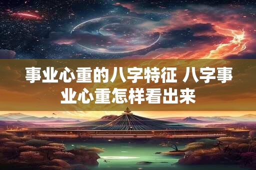 事业心重的八字特征 八字事业心重怎样看出来