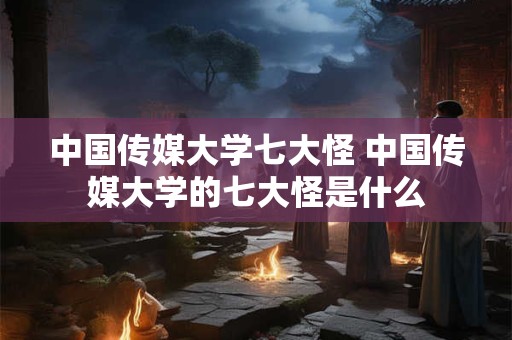 中国传媒大学七大怪 中国传媒大学的七大怪是什么