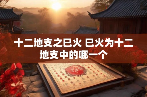 十二地支之巳火 巳火为十二地支中的哪一个