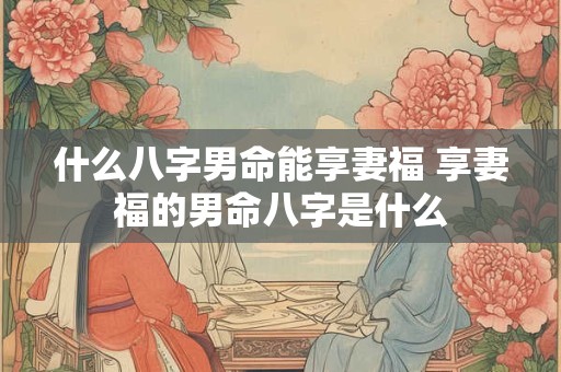 什么八字男命能享妻福 享妻福的男命八字是什么