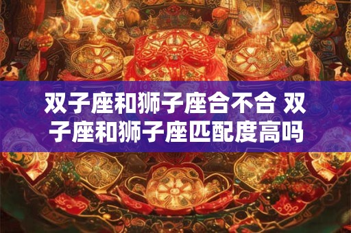 双子座和狮子座合不合 双子座和狮子座匹配度高吗