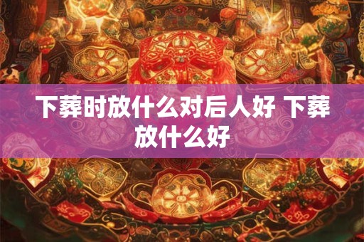 下葬时放什么对后人好 下葬放什么好