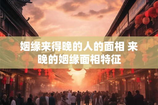 姻缘来得晚的人的面相 来晚的姻缘面相特征