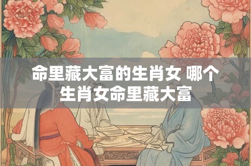 命里藏大富的生肖女 哪个生肖女命里藏大富 命里藏大富的生肖女 哪个生肖女命里藏大富