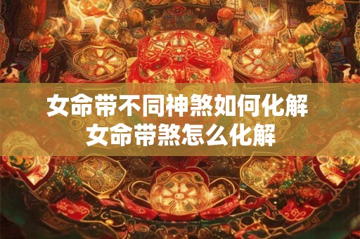 女命带不同神煞如何化解 女命带煞怎么化解 女命带不同神煞如何化解 女命带煞怎么化解