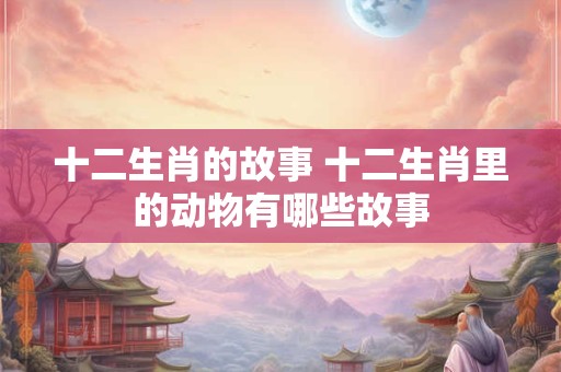 十二生肖的故事 十二生肖里的动物有哪些故事