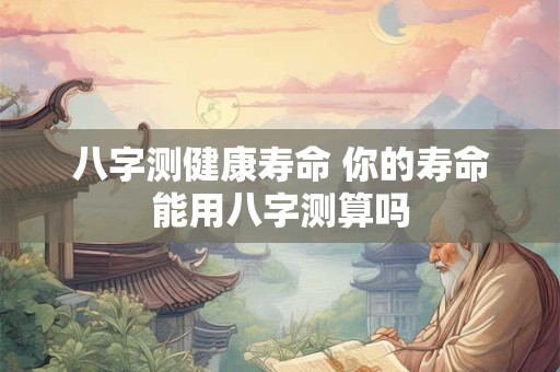 八字测健康寿命 你的寿命能用八字测算吗