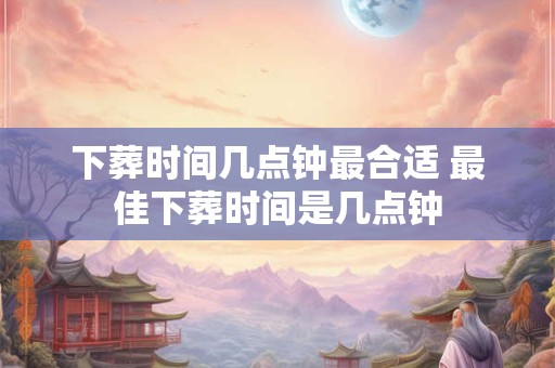 下葬时间几点钟最合适 最佳下葬时间是几点钟