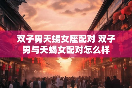 双子男天蝎女座配对 双子男与天蝎女配对怎么样 双子男天蝎女座配对 双子男与天蝎女配对怎么样