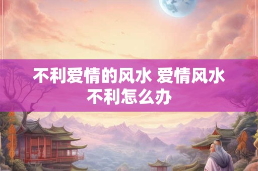 不利爱情的风水 爱情风水不利怎么办