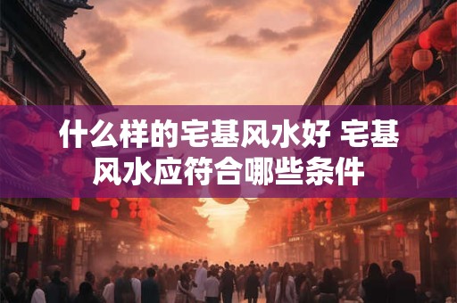 什么样的宅基风水好 宅基风水应符合哪些条件
