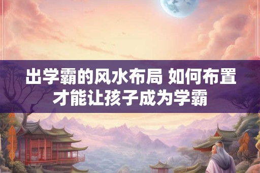 出学霸的风水布局 如何布置才能让孩子成为学霸