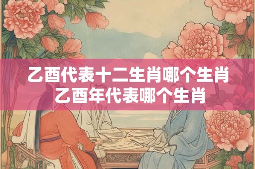 乙酉代表十二生肖哪个生肖 乙酉年代表哪个生肖