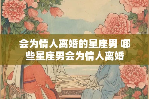 会为情人离婚的星座男 哪些星座男会为情人离婚