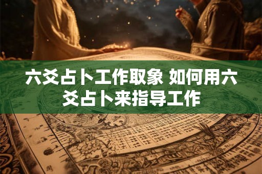 六爻占卜工作取象 如何用六爻占卜来指导工作