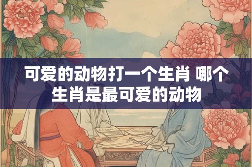 可爱的动物打一个生肖 哪个生肖是最可爱的动物