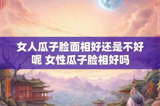 女人瓜子脸面相好还是不好呢 女性瓜子脸相好吗