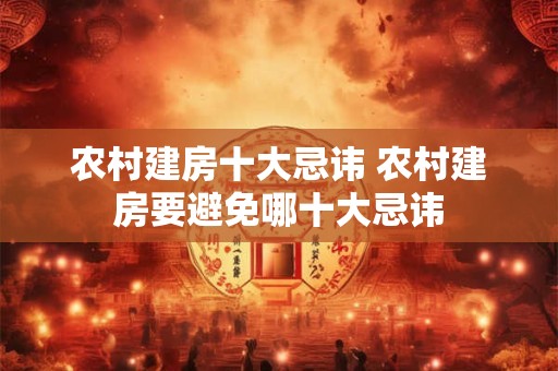 农村建房十大忌讳 农村建房要避免哪十大忌讳