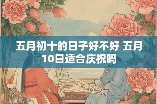 五月初十的日子好不好 五月10日适合庆祝吗