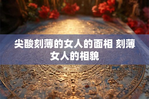 尖酸刻薄的女人的面相 刻薄女人的相貌